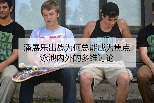 潘展乐出战为何总能成为焦点 泳池内外的多维讨论